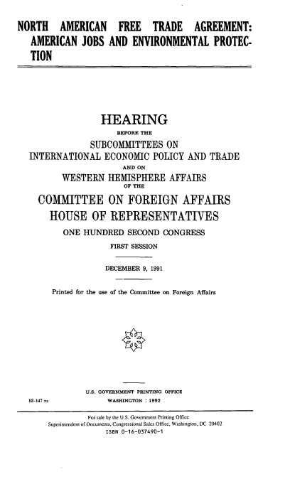 handle is hein.cbhear/naftaajep0001 and id is 1 raw text is: NORTH AMERICAN FREE TRADE AGREEMENT:
AMERICAN JOBS AND ENVIRONMENTAL PROTEC-
TION

HEARING
BEFORE THE
SUBCOMMITTEES ON
INTERNATIONAL ECONOMIC POLICY AND TRADE
AND ON
WESTERN HEMISPHERE AFFAIRS
OF THE
COMITTEE ON FOREIGN AFFAIRS
HOUSE OF REPRESENTATIVES
ONE HUNDRED SECOND CONGRESS
FIRST SESSION
DECEMBER 9, 1991
Printed for the use of the Committee on Foreign Affairs

52-147  =

U.S. GOVERNMENT PRINTING OFFICE
WASHINGTON : 1992

For sale by the U.S. Government Printing Office
Superintendent of Documents, Congressional Sales Office, Washington, DC 20402
ISBN 0-16-037490-1



