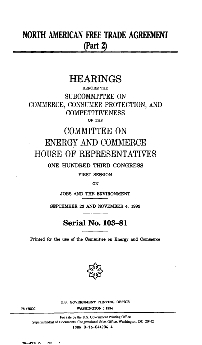 handle is hein.cbhear/naftahii0001 and id is 1 raw text is: NORTH AMERICAN FREE TRADE AGREEMENT
(Part )
HEARINGS
BEFORE THE
SUBCOMMITTEE ON
COMMERCE, CONSUMER PROTECTION, AND
COMPETITIVENESS
OF THE
COMMITTEE ON
ENERGY AND COMMERCE
HOUSE OF REPRESENTATIVES
ONE HUNDRED THIRD CONGRESS
FIRST SESSION
ON
JOBS AND THE ENVIRONMENT
SEPTEMBER 23 AND NOVEMBER 4, 1993
Serial No. 103-81
Printed for the use of the Committee on Energy and Commerce
U.S. GOVERNMENT PRINTING OFFICE
78-475CC            WASHINGTON : 1994
For sale by the U.S. Government Printing Office
Superintendent of Documents, Congressional Sales Office, Washington, DC 20402
ISBN 0-16-044204-4

7LA 7r -      ^


