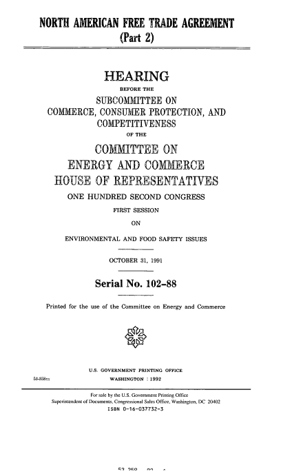 handle is hein.cbhear/naftaii0001 and id is 1 raw text is: NORTH AMERICAN FREE TRADE AGREEMENT
(Part 2)
HEARING
BEFORE THE
SUBCOMMITTEE ON
COMMERCE, CONSUMER PROTECTION, AND
COMPETITIVENESS
OF THE
COMMITTEE ON
ENERGY AND COMMERCE
HOUSE OF REPRESENTATTVES
ONE HUNDRED SECOND CONGRESS
FIRST SESSION
ON
ENVIRONMENTAL AND FOOD SAFETY ISSUES
OCTOBER 31, 1991
Serial No. 102-88
Printed for the use of the Committee on Energy and Commerce
U.S. GOVERNMENT PRINTING OFFICE
53-3,58=        WASHINGTON :1992

~2   )no       n,-,

For sale by the U.S. Government Printing Office
Superintendent of Documents, Congressional Sales Office, Washington, DC 20402
ISBN 0-16-037732-3


