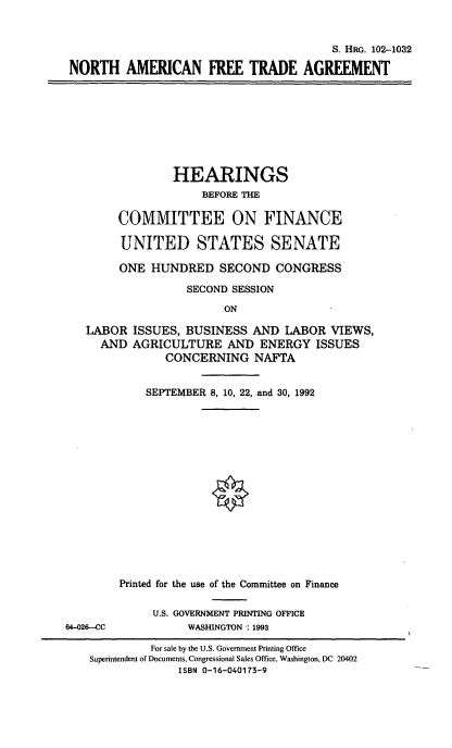 handle is hein.cbhear/naftrea0001 and id is 1 raw text is: 


                                        S. HRG. 102-1032

NORTH AMERICAN FREE TRADE AGREEMENT


             HEARINGS
                  BEFORE THE

     COMMITTEE ON FINANCE

     UNITED STATES SENATE

     ONE  HUNDRED   SECOND   CONGRESS

               SECOND SESSION

                     ON

LABOR  ISSUES, BUSINESS  AND  LABOR  VIEWS,
  AND  AGRICULTURE   AND  ENERGY   ISSUES
            CONCERNING NAFTA


64-026-CC


    SEPTEMBER 8, 10, 22, and 30, 1992

















Printed for the use of the Committee on Finance

     U.S. GOVERNMENT PRINTING OFFICE
          WASHINGTON : 1993


         For sale by the U.S. Government Printing Office
Superintendent of Documents, Congressional Sales Office, Washington, DC 20402
             ISBN 0-16-040173-9


