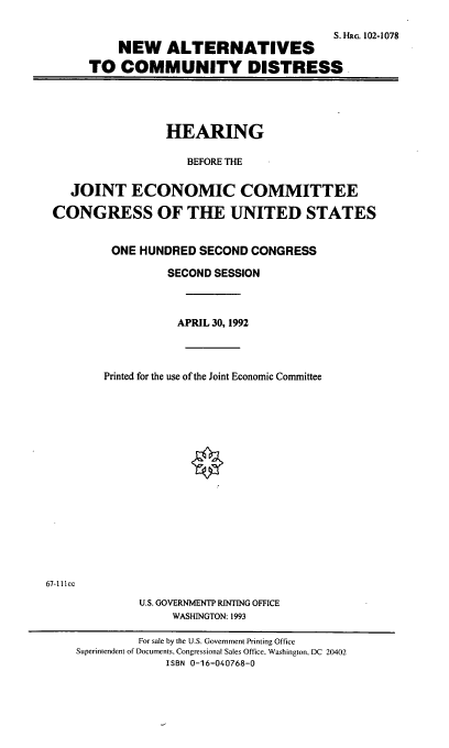 handle is hein.cbhear/naltcd0001 and id is 1 raw text is: S. H-lRG. 102-1078
NEW ALTERNATIVES
TO COMMUNITY DISTRESS

HEARING
BEFORE THE
JOINT ECONOMIC COMMITTEE
CONGRESS OF THE UNITED STATES
ONE HUNDRED SECOND CONGRESS
SECOND SESSION
APRIL 30, 1992
Printed for the use of the Joint Economic Committee

67-1 11cc

U.S. GOVERNMENTP RINTING OFFICE
WASHINGTON: 1993
For sale by the U.S. Government Printing Office
Superintendent of Documents. Congressional Sales Office, Washington, DC 20402
ISBN 0-16-040768-0


