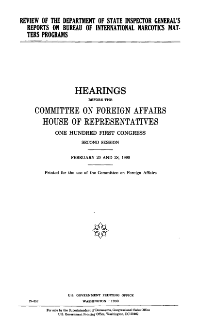 handle is hein.cbhear/narcmat0001 and id is 1 raw text is: REVIEW OF THE DEPARTMENT OF STATE INSPECTOR GENERAL'S
REPORTS ON BUREAU OF INTERNATIONAL NARCOTICS MAT-
TERS PROGRAMS

HEARINGS
BEFORE THE
COMMITTEE ON FOREIGN AFFAIRS
HOUSE OF REPRESENTATIVES
ONE HUNDRED FIRST CONGRESS
SECOND SESSION
FEBRUARY 20 AND 28, 1990
Printed for the use of the Committee on Foreign Affairs

U.S. GOVERNMENT PRINTING OFFICE
WASHINGTON : 1990

29-352

For sale by the Superintendent of Documents, Congressional Sales Office
U.S. Government Printing Office, Washington, DC 20402


