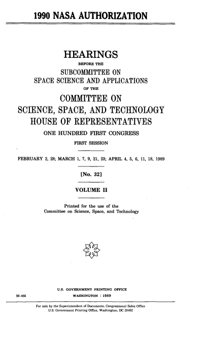 handle is hein.cbhear/nasaau0001 and id is 1 raw text is: 1990 NASA AUTHORIZATION

HEARINGS
BEFORE THE
SUBCOMITTEE ON
SPACE SCIENCE AND APPLICATIONS
OF THE
COMMITTEE ON
SCIENCE, SPACE, AND TECHNOLOGY
HOUSE OF REPRESENTATIVES
ONE HUNDRED FIRST CONGRESS
FIRST SESSION
FEBRUARY 2, 28; MARCH 1, 7, 9, 21, 23; APRIL 4, 5, 6, 11, 18, 1989
[No. 32]

VOLUME II

Printed for the use of the
Committee on Science, Space, and Technology

U.S. GOVERNMENT PRINTING OFFICE
WASHINGTON : 1989

98-466

For sale by the Superintendent of Documents, Congressional Sales Office
U.S. Government Printing Ofice, Washington, DC 20402


