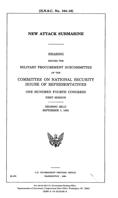 handle is hein.cbhear/nasub0001 and id is 1 raw text is: [H.N.S.C. No. 104-161

NEW ATTACK SUBMARINE
HEARING
BEFORE THE
MILITARY PROCUREMENT SUBCOMMITTEE
OF THE
COMMITTEE ON NATIONAL SECURITY
HOUSE OF REPRESENTATIVES
ONE HUNDRED FOURTH CONGRESS
FIRST SESSION
HEARING HELD
SEPTEMBER 7, 1995

U.S. GOVERNMENT PRINTING OFFICE
WASHINGTON : 1996

For sale by the U.S. Government Printing Office
Superintendent of Documents, Congressional Sales Office, Washington, DC 20402
ISBN 0-16-053506-9

25-973



