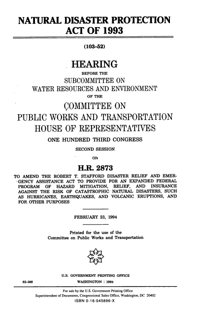 handle is hein.cbhear/natdispa0001 and id is 1 raw text is: NATURAL DISASTER PROTECTION
ACT OF 1993
(103-52)
HEARING
BEFORE THE
SUBCOMMITTEE ON
WATER RESOURCES AND ENVIRONMENT
OF THE
COMMITTEE ON
PUBLIC WORKS AND TRANSPORTATION
HOUSE OF REPRESENTATIVES
ONE HUNDRED THIRD CONGRESS
SECOND SESSION
ON
H.R. 2873
TO AMEND THE ROBERT T. STAFFORD DISASTER RELIEF AND EMER-
-GENCY ASSISTANCE ACT TO PROVIDE FOR AN EXPANDED FEDERAL
PROGRAM OF HAZARD MITIGATION, RELIEF, AND INSURANCE
AGAINST THE RISK OF CATASTROPHIC NATURAL DISASTERS, SUCH
AS HURRICANES, EARTHQUAKES, AND VOLCANIC ERUPTIONS, AND
FOR OTHER PURPOSES
FEBRUARY 23, 1994
Printed for the use of the
Committee on Public Works and Transportation
U.S. GOVERNMENT PRINTING OFFICE
82-388             WASHINGTON : 1994
For sale by the U.S. Government Printing Office
Superintendent of Documents, Congressional Sales Office, Washington, DC 20402
ISBN 0-16-045896-X



