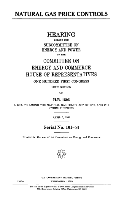 handle is hein.cbhear/natgpc0001 and id is 1 raw text is: NATURAL GAS PRICE CONTROLS

HEARING
BEFORE THE
SUBCOMMITTEE ON
ENERGY AND POWER
OF THE
COMMITTEE ON
ENERGY AND COMMERCE
HOUSE OF REPRESENTATIVES
ONE HUNDRED FIRST CONGRESS
FIRST SESSION
ON
H.R. 1595
A BILL TO AMEND THE NATURAL GAS POLICY ACT OF 1978, AND FOR
OTHER PURPOSES

APRIL 5, 1989

Serial No. 101-54
Printed for the use of the Committee on Energy and Commerce
0
U.S. GOVERNMENT PRINTING OFFICE
21607s;                     WASHINGTON :1989
For sale by the Superintendent of Documents, Congressional Sales Office
U.S. Government Printing Office, Washington, DC 20402



