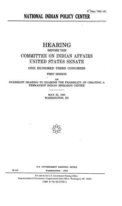 handle is hein.cbhear/natipc0001 and id is 1 raw text is: S.-HRG.-'H 3-161
NATIONAL INDIAN POLICY CENTER

HEARING
BEFORE THE
COMMITTEE ON INDIAN AFFAIRS
UNITED STATES SENATE
ONE HUNDRED THIRD CONGRESS
FIRST SESSION
ON
OVERSIGHT HEARING TO EXAMINE THE FEASIBILITY OF CREATING A
PERMANENT INDIAN RESEARCH CENTER
MAY 20, 1993
WASHINGTON, DC
U.S. GOVERNMENT PRINTING OFFICE
68-418              WASHINGTON :1993
For sale by the U.S. Government Printing Office
Superintendent of Documents, Congressional Sales Office, Washington, DC 20402
ISBN 0-16-041370-2


