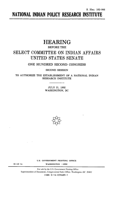 handle is hein.cbhear/natipri0001 and id is 1 raw text is: S. HRG. 102-906
NATIONAL INDIAN POLICY RESEARCH INSTITUTE

HEARING
BEFORE THE
SELECT COMMITTEE ON INDIAN AFFAIRS
UNITED STATES SENATE
ONE HUNDRED SECOND CONGRESS
SECOND SESSION
TO AUTHORIZE THE ESTABLISHMENT OF A NATIONAL INDIAN
RESEARCH INSTITUTE
JULY 21, 1992
WASHINGTON, DC

U.S. GOVERNMENT PRINTING OFFICE
WASHINGTON : 1992

60-149

For sale by the U.S. Government Printing Office
Superintendent of Documents, Congressional Sales Office. Washington. DC 20402
ISBN 0-16-039689-1


