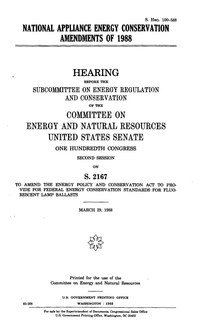handle is hein.cbhear/natlaeca0001 and id is 1 raw text is: S. HRG. 100-588
NATIONAL APPLIANCE ENERGY CONSERVATION
AMENDMENTS OF 1988
HEARING
BEFORE THE
SUBCOMIiTTEE ON ENERGY REGULATION
AND CONSERVATION
OF THE
COMMITTEE ON
ENERGY AND NATURAL RESOURCES
UNITED STATES SENATE
ONE HUNDREDTH CONGRESS
SECOND SESSION
ON
S. 2167
TO AMEND THE ENERGY POLICY AND CONSERVATION ACT TO PRO-
VIDE FOR FEDERAL ENERGY CONSERVATION STANDARDS FOR FLUO-
RESCENT LAMP BALLASTS
MARCH 29, 1988
Printed for the use of the
Committee on Energy and Natural Resources
U.S. GOVERNMENT PRINTING OFFICE
85-208              WASHINGTON : 1988
For sale by the Superintendent of Documents, Congressional Sales Office
U.S. Government Printing Office, Washington, DC 20402


