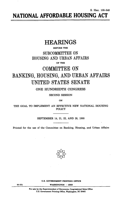 handle is hein.cbhear/natlaha0001 and id is 1 raw text is: S. HRG. 100-948
NATIONAL AFFORDABLE HOUSING ACT
HEARINGS
BEFORE THE
SUBCOMMITTEE ON
HOUSING AND URBAN AFFAIRS
OF THE
COMMITTEE ON
BANKING, HOUSING, AND URBAN AFFAIRS
UNITED STATES SENATE
ONE HUNDREDTH CONGRESS
SECOND SESSION
ON
THE GOAL TO IMPLEMENT AN EFFECTIVE NEW NATIONAL HOUSING
POLICY
SEPTEMBER 14, 21, 22, AND 28, 1988
Printed for the use of the Committee on Banking, Housing, and Urban Affairs
U.S. GOVERNMENT PRINTING OFFICE
90-834              WASHINGTON : 1989
For sale by the Superintendent of Documents, Congressional Sales Office
U.S. Government Printing Office, Washington, DC 20402


