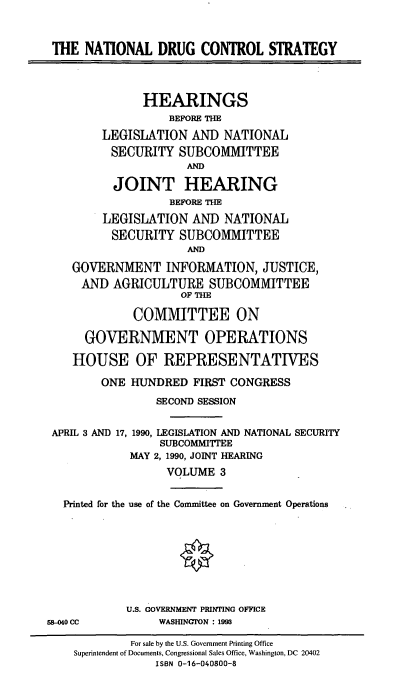 handle is hein.cbhear/natldcs0001 and id is 1 raw text is: THE NATIONAL DRUG CONTROL STRATEGY
HEARINGS
BEFORE THE
LEGISLATION AND NATIONAL
SECURITY SUBCOMMITTEE
AND
JOINT HEARING
BEFORE THE
LEGISLATION AND NATIONAL
SECURITY SUBCOMMITTEE
AND
GOVERNMENT INFORMATION, JUSTICE,
AND AGRICULTURE SUBCOMMITTEE
OF THE
COMMITTEE ON
GOVERNMENT OPERATIONS
HOUSE OF REPRESENTATIVES
ONE HUNDRED FIRST CONGRESS
SECOND SESSION
APRIL 3 AND 17, 1990, LEGISLATION AND NATIONAL SECURITY
SUBCOMMITTEE
MAY 2, 1990, JOINT HEARING
VOLUME 3
Printed for the use of the Committee on Government Operations
U.S. GOVERNMENT PRINTING OFFICE
58-040 CC      WASINGI'ON : 1993

For sale by the U.S. Government Printing Office
Superintendent of Documents, Congressional Sales Office, Washington, DC 20402
ISBN 0-16-040800-8


