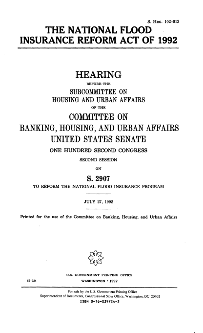 handle is hein.cbhear/natlfir0001 and id is 1 raw text is: S. HRG. 102-913
THE NATIONAL FLOOD
INSURANCE REFORM ACT OF 1992
HEARING
BEFORE THE
SUBCOMMITTEE ON
HOUSING AND URBAN AFFAIRS
OF THE
COMMITTEE ON
BANKING, HOUSING, AND URBAN AFFAIRS
UNITED STATES SENATE
ONE HUNDRED SECOND CONGRESS
SECOND SESSION
ON
S. 2907
TO REFORM THE NATIONAL FLOOD INSURANCE PROGRAM
JULY 27, 1992
Printed for the use of the Committee on Banking, Housing, and Urban Affairs
U.S. GOVERNMENT PRINTING OFFICE
57-734              WASHINGTON : 1992
For sale by the U.S. Government Printing Office
Superintendent of Documents, Congressional Sales Office, Washington, DC 20402
ISBN 0-16-039724-3


