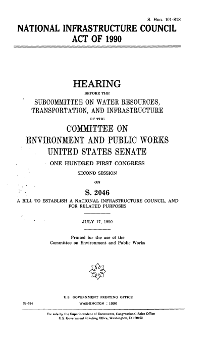 handle is hein.cbhear/natlinfra0001 and id is 1 raw text is: S. HRG. 101-818
NATIONAL INFRASTRUCTURE COUNCIL
ACT OF 1990
HEARING
BEFORE THE
SUBCOMMITTEE ON WATER RESOURCES,
TRANSPORTATION, AND INFRASTRUCTURE
OF THE
COMMITTEE ON
ENVIRONMENT AND PUBLIC WORKS
UNITED STATES SENATE
ONE HUNDRED FIRST CONGRESS
SECOND SESSION
ON
S. 2046
A BILL TO ESTABLISH A NATIONAL INFRASTRUCTURE COUNCIL, AND
FOR RELATED PURPOSES
JULY 17, 1990
Printed for the use of the
Committee on Environment and Public Works
U.S. GOVERNMENT PRINTING OFFICE
33-334              WASHINGTON : 1990
For sale by the Superintendent of Documents, Congressional Sales Office
U.S. Government Printing Office, Washington, DC 20402


