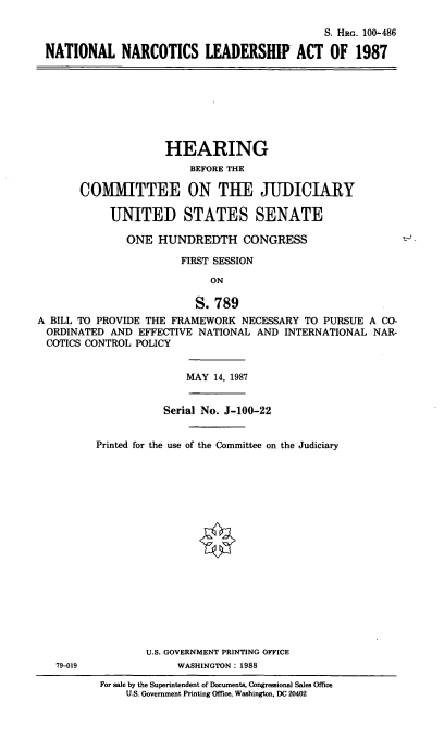 handle is hein.cbhear/natlnarco0001 and id is 1 raw text is: S. HRG. 100-486
NATIONAL NARCOTICS LEADERSHIP ACT OF 1987

HEARING
BEFORE THE
COMMITTEE ON THE JUDICIARY
UNITED STATES SENATE
ONE HUNDREDTH CONGRESS
FIRST SESSION
ON
S.789
A BILL TO PROVIDE THE FRAMEWORK NECESSARY TO PURSUE A CO-
ORDINATED AND EFFECTIVE NATIONAL AND INTERNATIONAL NAR-
COTICS CONTROL POLICY

MAY 14, 1987

Serial No. J-100-22
Printed for the use of the Committee on the Judiciary

U.S. GOVERNMENT PRINTING OFFICE
WASHINGTON: 1988

For sale by the Superintendent of Documents, Congressional Sales Office
U.S. Government Printing Office, Washington, DC 20402

79-019


