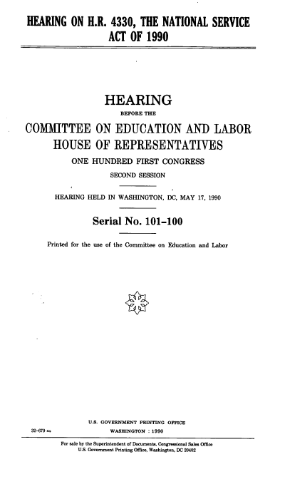 handle is hein.cbhear/natlserva0001 and id is 1 raw text is: HEARING ON H.R. 4330, THE NATIONAL SERVICE
ACT OF 1990

HEARING
BEFORE THE
COMMITTEE ON EDUCATION AND LABOR
HOUSE OF REPRESENTATIVES
ONE HUNDRED FIRST CONGRESS
SECOND SESSION
HEARING HELD IN WASHINGTON, DC, MAY 17, 1990
Serial No. 101-100
Printed for the use of the Committee on Education and Labor

U.S. GOVERNMENT PRINTING OFFICE
WASHINGTON : 1990

32-679 =

For sale by the Superintendent of Documents, Congressional Sales Office
U.S. Government Printing Office, Washington, DC 20402


