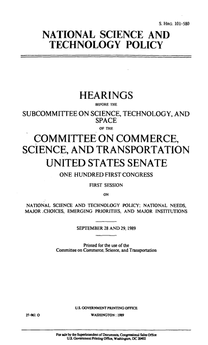 handle is hein.cbhear/natlstp0001 and id is 1 raw text is: S. HRG. 101-580
NATIONAL SCIENCE AND
TECHNOLOGY POLICY
HEARINGS
BEFORE THE
SUBCOMMITTEE ON SCIENCE, TECHNOLOGY, AND
SPACE
OF THE
COMMITTEE ON COMMERCE,
SCIENCE, AND TRANSPORTATION
UNITED STATES SENATE
ONE HUNDRED FIRST CONGRESS
FIRST SESSION
ON
NATIONAL SCIENCE AND TECHNOLOGY POLICY; NATIONAL NEEDS,
MAJOR .CHOICES, EMERGING PRIORITIES, AND MAJOR INSTITUTIONS
SEPTEMBER 28 AND 29, 1989
Printed for the use of the
Committee on Commerce, Science, and Transportation
U.S. GOVERNMENT PRINTING OFFICE
27-961 0            WASHINGTON: 1989

Far sale by the Superintendent of Documents. Congressional Sales Office
US. Government Printing Office, Washington. DC 20402


