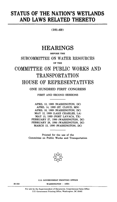 handle is hein.cbhear/natwetl0001 and id is 1 raw text is: STATUS OF THE NATION'S WETLANDS
AND LAWS RELATED THERETO
(101-69)
HEARINGS
BEFORE THE
SUBCOMMITTEE ON WATER RESOURCES
OF THE
COMMITTEE ON PUBLIC WORKS AND
TRANSPORTATION
HOUSE OF REPRESENTATIVES
ONE HUNDRED FIRST CONGRESS
FIRST AND SECOND SESSIONS
APRIL 12, 1989 (WASHINGTON, DC)
APRIL 14, 1989 (ST. CLOUD, MN)
APRIL 18, 1989 (WASHINGTON, DC)
MAY 12, 1989 (LAKE CHARLES, LA)
MAY 15, 1989 (PORT LAVACA, TX)
FEBRUARY 27, 1990 (WASHINGTON, DC)
FEBRUARY 28, 1990 (WASHINGTON, DC)
MARCH 13, 1990 (WASHINGTON, DC)
Printed for the use of the
Committee on Public Works and Transportation
U.S. GOVERNMENT PRINTING OFFICE
26-552             WASHINGTON : 1991
For sale by the Superintendent of Documents, Congressional Sales Office
U.S. Government Printing Office, Washington, DC 20402


