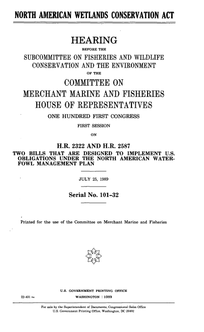 handle is hein.cbhear/nawetcon0001 and id is 1 raw text is: NORTH AMERICAN WETLANDS CONSERVATION ACT
HEARING
BEFORE THE
SUBCOMMITTEE ON FISHERIES AND WILDLIFE
CONSERVATION AND THE ENVIRONMENT
OF THE
COMMITTEE ON
MERCHANT MARINE AND FISHERIES
HOUSE OF REPRESENTATIVES
ONE HUNDRED FIRST CONGRESS
FIRST SESSION
ON
H.R. 2322 AND H.R. 2587
TWO BILLS THAT ARE DESIGNED TO IMPLEMENT U.S.
OBLIGATIONS UNDER THE NORTH AMERICAN WATER-
FOWL MANAGEMENT PLAN
JULY 25, 1989
Serial No. 101-32
Printed for the use of the Committee on Merchant Marine and Fisheries

U.S. GOVERNMENT PRINTING OFFICE
WASHINGTON :1989

For sale by the Superintendent of Documents, Congressional Sales Office
U.S. Government Printing Office, Washington, DC 20402

22-431 =


