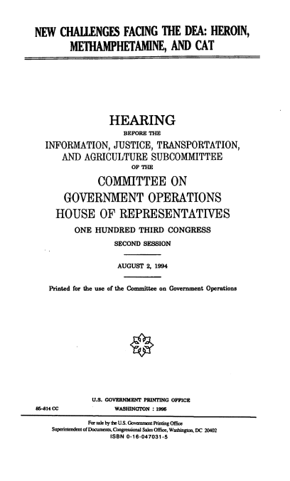 handle is hein.cbhear/ncfdea0001 and id is 1 raw text is: NEW CHALLENGES FACING THE DEA: HEROIN,
METHAMPHETAMINE, AND CAT
HEARING
BEFORE THE
INFORMATION, JUSTICE, TRANSPORTATION,
AND AGRICULTURE SUBCOMMITTEE
OF THE
COMMITTEE ON
GOVERNMENT OPERATIONS
HOUSE OF REPRESENTATIVES
ONE HUNDRED THIRD CONGRESS
SECOND SESSION
AUGUST 2, 1994
Printed for the use of the Committee on Government Operations
U.S. GOVERNMENT PRINTING OFFICE
85-814 CC            WASHINGTON : 1995
For sale by the U.S. Government Printing Office
Superintendent of Documents, Congressional Sales Office, Washington, DC 20402
ISBN 0-16-047031-5


