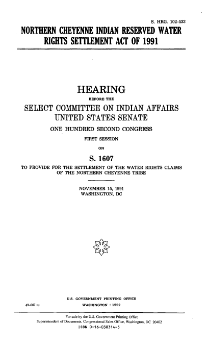 handle is hein.cbhear/ncirwrsa0001 and id is 1 raw text is: 


                                          S. HRG. 102-533

NORTHERN CHEYENNE INDIAN RESERVED WATER

        RIGHTS  SETTLEMENT ACT OF 1991


                  HEARING
                      BEFORE THE

 SELECT COMMITTEE ON INDIAN AFFAIRS

           UNITED STATES SENATE

           ONE HUNDRED   SECOND  CONGRESS

                     FIRST SESSION

                         ON

                      S. 1607
TO PROVIDE FOR THE SETTLEMENT OF THE WATER RIGHTS CLAIMS
            OF THE NORTHERN CHEYENNE TRIBE


    NOVEMBER 15, 1991
    WASHINGTON, DC




















U.S. GOVERNMENT PRINTING OFFICE
     WASHINGTON : 1992


49-667 =


         For sale by the U.S. Government Printing Office
Superintendent of Documents, Congressional Sales Office, Washington, DC 20402
              ISBN 0-16-038314-5


