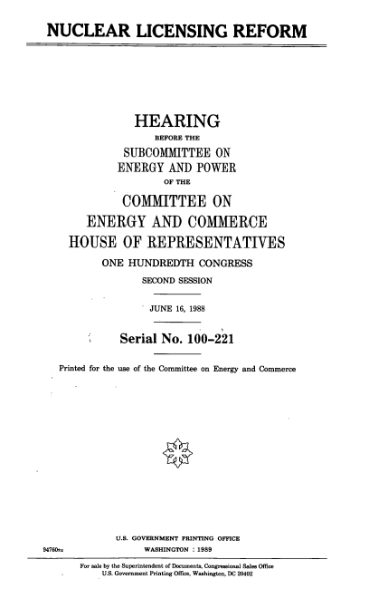 handle is hein.cbhear/nclcrf0001 and id is 1 raw text is: NUCLEAR LICENSING REFORM

HEARING
BEFORE THE
SUBCOMMITTEE ON
ENERGY ANID POWER
OF THE
COMMITTEE ON
ENERGY AND COMMERCE
HOUSE OF REPRESENTATIVES
ONE HUNDREDTH CONGRESS
SECOND SESSION
JUNE 16, 1988
Serial No. 100-221
Printed for the use of the Committee on Energy and Commerce

947601.

U.S. GOVERNMENT PRINTING OFFICE
WASHINGTON : 1989
For sale by the Superintendent of Documents, Congressional Sales Office
U.S. Government Printing Office, Washington, DC 20402


