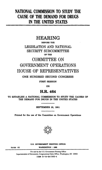 handle is hein.cbhear/ncsdd0001 and id is 1 raw text is: NATIONAL COMMISSION TO STUDY THE
CAUSE OF THE DEMAND FOR DRUGS
IN THE UNITED STATES
HEARING
BEFORE THE
LEGISLATION AND NATIONAL
SECURITY SUBCOMMITTEE
OF THE
COMMITTEE ON
GOVERNMENT OPERATIONS
HOUSE OF REPRESENTATIVES
ONE HUNDRED SECOND CONGRESS
FIRST SESSION
ON
H.R. 464
TO ESTABLISH A NATIONAL COMMISSION TO STUDY THE CAUSES OF
THE DEMAND FOR DRUGS IN THE UNITED STATES
SEPTEMBER 25, 1991
Printed for the use of the Committee on Government Operations
O
U.S. GOVERNMENT PRINTING OFFICE
72-310 CC          WASHINGTON : 1993
For sale by the U.S. Government Printing Office
Superintendent of Documents, Congressional Sales Office, Washington, DC 20402
ISBN 0-16-041593-4


