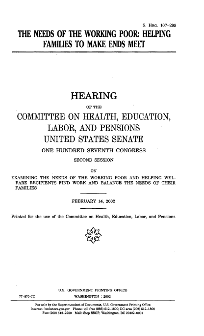 handle is hein.cbhear/ndwrkpr0001 and id is 1 raw text is: 



                                              S. HRG. 107-295

  THE NEEDS OF THE WORKING POOR: HELPING

           FAMILIES TO MAKE ENDS MEET










                     HEARING

                          OF THE

  COMMITTEE ON HEALTH, EDUCATION,

             LABOR, AND PENSIONS

           UNITED STATES SENATE

           ONE HUNDRED SEVENTH CONGRESS

                      SECOND SESSION

                            ON
EXAMINING THE NEEDS OF THE WORKING POOR AND HELPING WEL-
FARE RECIPIENTS FIND WORK AND BALANCE THE NEEDS OF THEIR
FAMILIES


                     FEBRUARY 14, 2002


Printed for the use of the Committee on Health, Education, Labor, and Pensions














                U.S. GOVERNMENT PRINTING OFFICE
   77-870 CC          WASHINGTON : 2002
        For sale by the Superintendent of Documents, U.S. Government Printing Office
        Internet: bookstore.gpo.gov  Phone: toll free (866) 512-1800, DC area (202) 512-1800
           Fax: (202) 512-2250 Mail: Stop SSOP, Washington, DC 20402-0001


