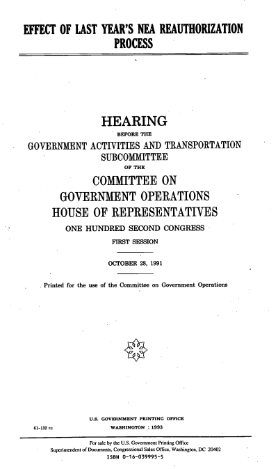 handle is hein.cbhear/nearp0001 and id is 1 raw text is: EFFECT OF LAST YEAR'S NEA REAUTHORIZATION
PROCESS

HEARING
BEFORE THE
GOVERNMENT ACTIVITIES AND TRANSPORTATION
SUBCOMMITTEE
OF THE
COMMITTEE ON
GOVERNMENT OPERATIONS
HOUSE OF REPRESENTATIVES
ONE HUNDRED SECOND CONGRESS
FIRST SESSION
OCTOBER 28, 1991
Printed for the use of the Committee on Government Operations

U.S. GOVERNMENT PRINTING OFFICE
WASHINGTON : 1993

61-132 t

For sale by the U.S. Government Printing Office
Superintendent of Documents, Congressional Sales Office, Washington, DC 20402
ISBN 0-16-039995-5



