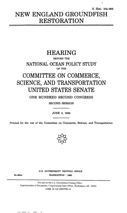 handle is hein.cbhear/negfr0001 and id is 1 raw text is: 

                                        S. HRG. 102-909

   NEW ENGLAND GROUNDFISH

              RESTORATION









                  HEARING
                     BEFORE THE

        NATIONAL   OCEAN   POLICY  STUDY
                       OF THE

      COMMITTEE ON COMMERCE,

   SCIENCE, AND TRANSPORTATION

         UNITED STATES SENATE

         ONE  HUNDRED   SECOND CONGRESS

                   SECOND SESSION


                     JUNE 3, 1992


Printed for the use of the Committee on Commerce, Science, and Transportation















              U.S. GOVERNMENT PRINTING OFFICE
  60-085ce         WASHINGTON : 1992

              For sale by the U.S. Government Printing Office
     Superintendent of Documents, Congressional Sales Office, Washington, DC 20402
                 ISBN 0-16-039709-X


