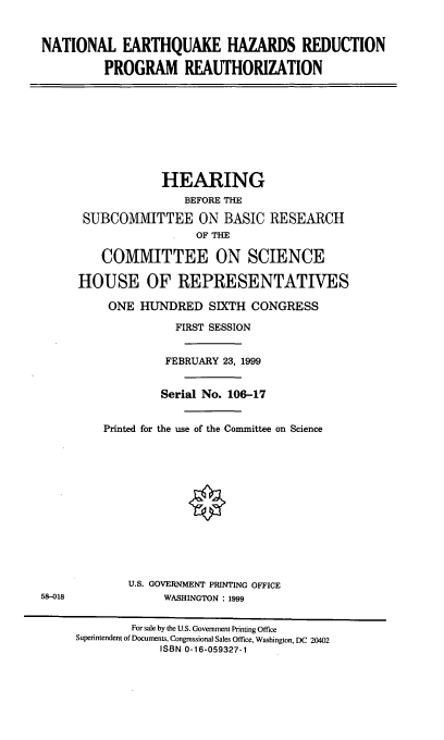 handle is hein.cbhear/nehrpr0001 and id is 1 raw text is: NATIONAL EARTHQUAKE HAZARDS REDUCTION
PROGRAM REAUTHORIZATION
HEARING
BEFORE THE
SUBCOMMITTEE ON BASIC RESEARCH
OF THE
COMMITTEE ON SCIENCE
HOUSE OF REPRESENTATIVES
ONE HUNDRED SIXTH CONGRESS
FIRST SESSION
FEBRUARY 23, 1999
Serial No. 106-17
Printed for the use of the Committee on Science
U.S. GOVERNMENT PRINTING OFFICE
58-018                WASHINGTON : 1999
For sale by the U.S. Government Printing Office
Superintendent of Documents, Congressional Sales Office, Washington, DC 20402
ISBN 0-16-059327-1


