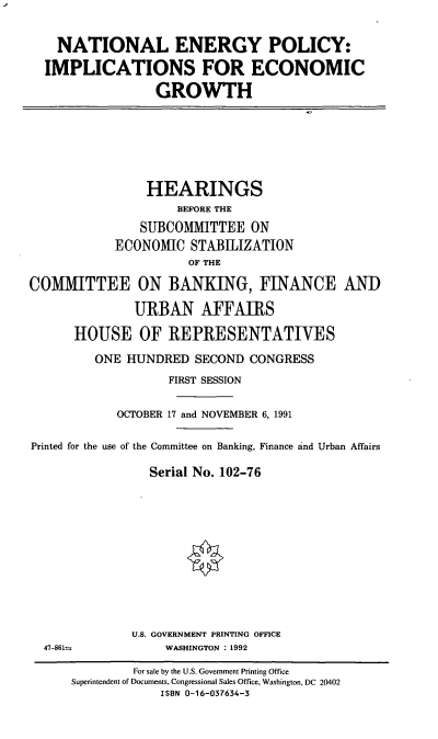 handle is hein.cbhear/nepieg0001 and id is 1 raw text is: NATIONAL ENERGY POLICY:
IMPLICATIONS FOR ECONOMIC
GROWTH

HEARINGS
BEFORE THE
SUBCOMMITTEE ON
ECONOMIC STABIIlZATION
OF THE
COMMITTEE ON BANKING, FINANCE ANI)
URBAN AFFAIRS
HOUSE OF REPRESENTATIVES
ONE HUNDRED SECOND CONGRESS
FIRST SESSION
OCTOBER 17 and NOVEMBER 6, 1991
Printed for the use of the Committee on Banking, Finance and Urban Affairs
Serial No. 102-76

U.S. GOVERNMENT PRINTING OFFICE
WASHINGTON :1992

47-861=

For sale by the U.S. Government Printing Office
Superintendent of Documents, Congressional Sales Office, Washington, DC 20402
ISBN 0-16-037634-3


