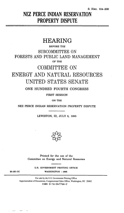 handle is hein.cbhear/nezpec0001 and id is 1 raw text is: S. HRG. 104-200
NEZ PERCE INDIAN RESERVATION
PROPERTY DISPUTE

FORESTS

HEARING
BEFORE THE
SUBCOMMITTEE ON
AND PUBLIC LAND MANAGEMENT
OF THE

COMMITTEE ON
ENERGY AND NATURAL RESOURCES
UNITED STATES SENATE
ONE HUNDRED FOURTH CONGRESS
FIRST SESSION
ON THE
NEZ PERCE INDIAN RESERVATION PROPERTY DISPUTE

LEWISTON, ID, JULY 5, 1995
Printed for the use of the
Committee on Energy and Natural Resources
U.S. GOVERNMENT PRINTING OFFICE
WASHINGTON : 1995

20-351 CC

For sale by the U.S. Government Printing Office
Superintendent of Documents, Congressional Sales Office, Washington, DC 20402
ISBN 0-16-047766-2



