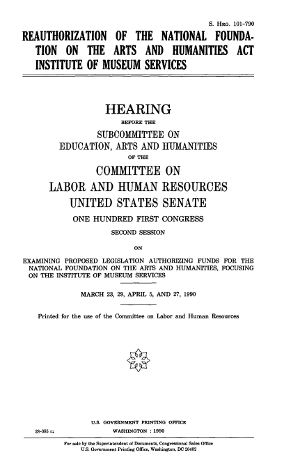 handle is hein.cbhear/nfahaims0001 and id is 1 raw text is: S. HRG. 101-790
REAUTHORIZATION OF THE NATIONAL FOUNDA-
TION ON THE ARTS AND HUMANITIES ACT
INSTITUTE OF MUSEUM SERVICES

HEARING
BEFORE THE
SUBCOMMITTEE ON
EDUCATION, ARTS AND HUMANITIES
OF THE
COMMITTEE ON
LABOR AND HUMAN RESOURCES
UNITED STATES SENATE
ONE HUNDRED FIRST CONGRESS
SECOND SESSION
ON
EXAMINING PROPOSED LEGISLATION AUTHORIZING FUNDS FOR THE
NATIONAL FOUNDATION ON THE ARTS AND HUMANITIES, FOCUSING
ON THE INSTITUTE OF MUSEUM SERVICES
MARCH 23, 29, APRIL 5, AND 27, 1990
Printed for the use of the Committee on Labor and Human Resources

28-385 ±

U.S. GOVERNMENT PRINTING OFFICE
WASHINGTON : 1990

For sale by the Superintendent of Documents, Congressional Sales Office
U.S. Government Printing Office, Washington, DC 20402


