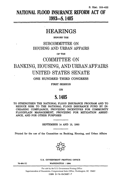 handle is hein.cbhear/nflira0001 and id is 1 raw text is: S. HRG. 103-422
NATIONAL FLOOD INSURANCE REFORM ACT OF
1993-S. 1405

HEARINGS
BEFORE THE

SUBCOMMITTEE ON
HOUSING AND URBAN AFFAIRS
OF THE
COMMITTEE ON
BANKING, HOUSING, AND URBANAFFAIRS
UNITED STATES SENATE
ONE HUNDRED THIRD CONGRESS
FIRST SESSION

ON

S. 1405
TO STRENGTHEN THE NATIONAL FLOOD INSURANCE PROGRAM AND TO
REDUCE RISK TO THE NATIONAL FLOOD INSURANCE FUND BY IN-
CREASING COMPLIANCE, PROVIDING INCENTIVES FOR COMMUNITY
FLOODPLAIN MANAGEMENT, PROVIDING FOR MITIGATION ASSIST-
ANCE, AND FOR OTHER PURPOSES
SEPTEMBER 14 AND 15, 1993
Printed for the use of the Committee on Banking, Housing, and Urban Affairs
U.S. GOVERNMENT PRINTING OFFICE
76-04 CC            WASHINGTON : 1994
For sale by the U.S. Government Printing Office
Superintendent of Documents, Congressional Sales Office, Washington, DC 20402
ISBN 0-16-043687-7


