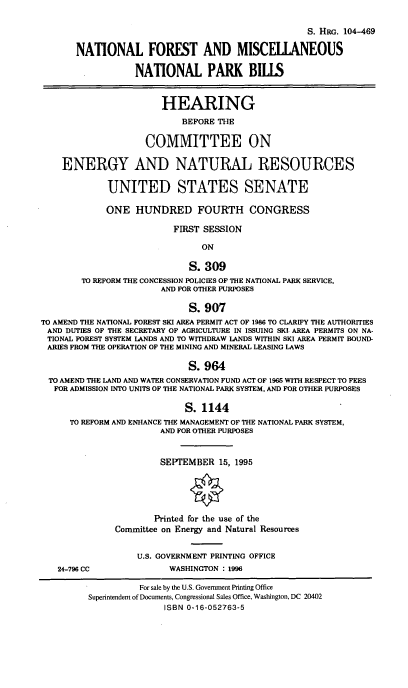 handle is hein.cbhear/nfmnpb0001 and id is 1 raw text is: S. HRG. 104-469
NATIONAL FOREST AND MISCELIANEOUS
NATIONAL PARK BILLS
HEARING
BEFORE THE
COMMITTEE ON
ENERGY AND NATURAL RESOURCES
UNITED STATES SENATE
ONE HUNDRED FOURTH CONGRESS
FIRST SESSION
ON
S. 309
TO REFORM THE CONCESSION POLICIES OF THE NATIONAL PARK SERVICE,
AND FOR OTHER PURPOSES
S. 907
TO AMEND THE NATIONAL FOREST SKI AREA PERMIT ACT OF 1986 TO CLARIFY THE AUTHORITIES
AND DUTIES OF THE SECRETARY OF AGRICULTURE IN ISSUING SKI. AREA PERMITS ON NA-
TIONAL FOREST SYSTEM LANDS AND TO WITHDRAW LANDS WITHIN SKI AREA PERMIT BOUND-
ARIES FROM THE OPERATION OF THE MINING AND MINERAL LEASING LAWS
S.964
TO AMEND THE LAND AND WATER CONSERVATION FUND ACT OF 1965 WITH RESPECT TO FEES
FOR ADMISSION INTO UNITS OF THE NATIONAL PARK SYSTEM, AND FOR OTHER PURPOSES
S. 1144
TO REFORM AND ENHANCE THE MANAGEMENT OF THE NATIONAL PARK SYSTEM,
AND FOR OTHER PURPOSES
SEPTEMBER 15, 1995
Printed for the use of the
Committee on Energy and Natural Resources
U.S. GOVERNMENT PRINTING OFFICE
24-796 CC                 WASHINGTON : 1996
For sale by the U.S. Government Printing Office
Superintendent of Documents, Congressional Sales Office, Washington, DC 20402
ISBN 0-16-052763-5


