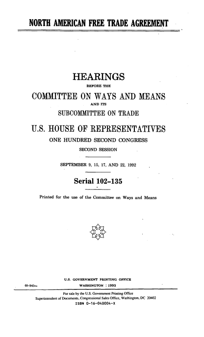 handle is hein.cbhear/nftahwm0001 and id is 1 raw text is: NORTH AMERICAN FREE TRADE AGREEMENT
HEARINGS
BEFORE THE
COMMITTEE ON WAYS AND MEANS
AND ITS
SUBCOMMITTEE ON TRADE
U.S. HOUSE OF REPRESENTATIVES
ONE HUNDRED SECOND CONGRESS
SECOND SESSION
SEPTEMBER 9, 15, 17, AND 22, 1992
Serial 102-135
Printed for the use of the Committee on Ways and Means
U.S. GOVERNMENT PRINTING OFFICE
60-945=               WASHINGTON : 1993
For sale by the U.S. Government Printing Office
Superintendent of Documents, Congressional Sales Office, Washington, DC 20402
ISBN 0-16-040004-X



