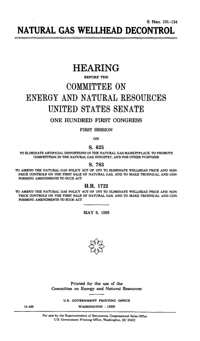 handle is hein.cbhear/ngawd0001 and id is 1 raw text is: S. HRaG. 101-134
NATURAL GAS WELLHEAD DECONTROL
HEARING
BEFORE THE
COMMITTEE ON
ENERGY AND NATURAL RESOURCES
UNITED STATES SENATE
ONE HUNDRED FIRST CONGRESS
FIRST SESSION
ON
S. 625
TO ELIMINATE ARTIFICIAL DISTORTIONS IN THE NATURAL GAS MARKETPLACE, TO PROMOTE
COMPETITION IN THE NATURAL GAS INDUSTRY, AND FOR OTHER PURPOSES
S. 783
TO AMEND THE NATURAL GAS POLICY ACT OF 1978 TO ELIMINATE WELLHEAD PRICE AND NON-
PRICE CONTROLS ON THE FIRST SALE OF NATURAL GAS, AND TO MAKE TECHNICAL AND CON-
FORMING AMENDMENTS TO SUCH ACT
H.R. 1722
TO AMEND THE NATURAL GAS POLICY ACT OF 1978 TO ELIMINATE WELLHEAD PRICE AND NON-
PRICE CONTROLS ON THE FIRST SALE OF NATURAL GAS, AND TO MAKE TECHNICAL AND CON-
FORMING AMENDMENTS TO SUCH ACT
MAY 8, 1989
Printed for the use of the
Committee on Energy and Natural Resources
U.S. GOVERNMENT PRINTING OFFICE
19-463                   WASHINGTON  1989
For sale by the Superintendent of Documents, Congressional Sales Office
U.S. Government Printing Office, Washington, DC 20402


