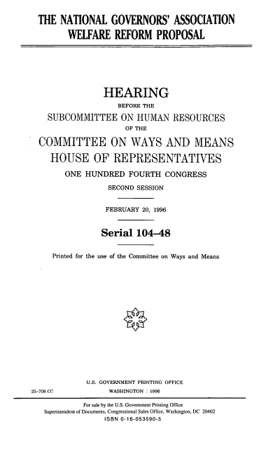 handle is hein.cbhear/ngawrp0001 and id is 1 raw text is: THE NATIONAL GOVERNORS' ASSOCIATION
WELFARE REFORM PROPOSAL
HEARING
BEFORE THE
SUBCOMMITTEE ON HUMAN RESOURCES
OF THE
COMMITTEE ON WAYS AND MEANS
HOUSE OF REPRESENTATIVES
ONE HUNDRED FOURTH CONGRESS
SECOND SESSION
FEBRUARY 20, 1996
Serial 104-48
Printed for the use of the Committee on Ways and Means
U.S. GOVERNMENT PRINTING OFFICE
25-708 CC     WASHINGTON : 1996

For sale by the U.S. Government Printing Office
Superintendent of Documents, Congressional Sales Office, Washington, DC 20402
ISBN 0-16-053590-5


