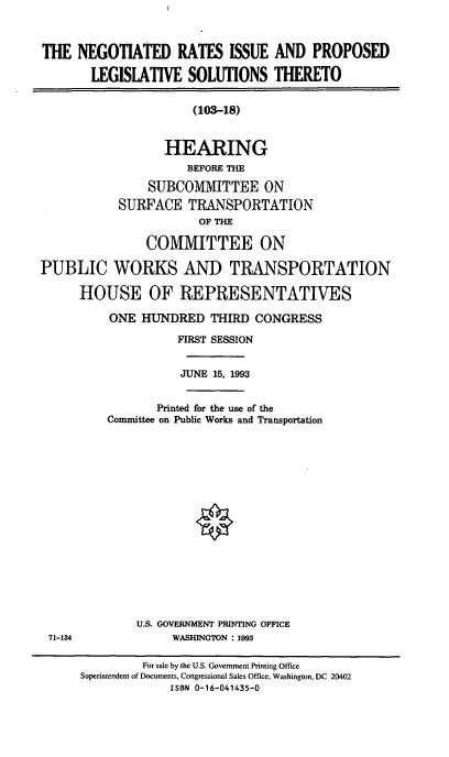 handle is hein.cbhear/ngris0001 and id is 1 raw text is: THE NEGOTIATED RATES ISSUE AND PROPOSED
LEGISLATIVE SOLUTIONS THERETO
(103-18)
HEARING
BEFORE THE
SUBCOMMITTEE ON
SURFACE TRANSPORTATION
OF THE
COMMITTEE ON
PUBLIC WORKS AND TRANSPORTATION
HOUSE OF REPRESENTATIVES
ONE HUNDRED THIRD CONGRESS
FIRST SESSION
JUNE 15, 1993
Printed for the use of the
Committee on Public Works and Transportation
U.S. GOVERNMENT PRINTING OFFICE
71-134               WASHINGTON : 1993
For sale by the U.S. Government Printing Office
Superintendent of Documents, Congressional Sales Office, Washington, DC 20402
ISBN 0-16-041435-0


