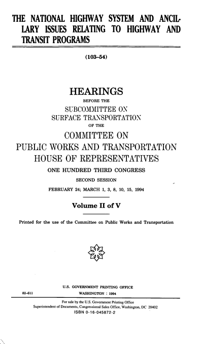handle is hein.cbhear/nhsaii0001 and id is 1 raw text is: THE NATIONAL HIGHWAY SYSTEM AND ANCIL
LARY ISSUES RELATING TO HIGHWAY AND
TRANSIT PROGRAMS
(103-54)
HEARINGS
BEFORE THE
SUBCOMMITTEE ON
SURFACE TRANSPORTATION
OF THE
COMMITTEE ON
PUBLIC WORKS AND TRANSPORTATION
HOUSE OF REPRESENTATIVES
ONE HUNDRED THIRD CONGRESS
SECOND SESSION
FEBRUARY 24; MARCH 1, 3, 8, 10, 15, 1994
Volume II of V
Printed for the use of the Committee on Public Works and Transportation

U.S. GOVERNMENT PRINTING OFFICE
WASHINGTON : 1994

82-611

For sale by the U.S. Government Printing Office
Superintendent of Documents, Congressional Sales Office, Washington, DC 20402
ISBN 0-16-045872-2


