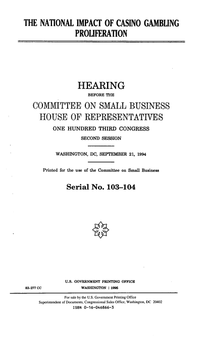 handle is hein.cbhear/nicgp0001 and id is 1 raw text is: THE NATIONAL IMPACT OF CASINO GAMBLING
PROLIFERATION

HEARING
BEFORE THE
COMMITTEE ON SMALL BUSINESS
HOUSE OF REPRESENTATIVES
ONE HUNDRED THIRD CONGRESS
SECOND SESSION
WASHINGTON, DC, SEPTEMBER 21, 1994
Printed for the use of the Committee on Small Business
Serial No. 103-104

U.S. GOVERNMENT PRINTING OFFICE
WASHINGTON : 1995

83-277 CC

For sale by the U.S. Government Printing Office
Superintendent of Documents, Congressional Sales Office, Washington, DC 20402
ISBN 0-16-046866-3


