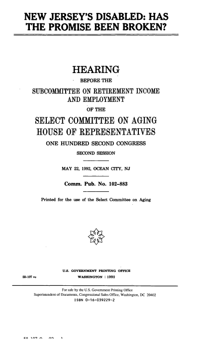 handle is hein.cbhear/njdisb0001 and id is 1 raw text is: NEW JERSEY'S DISABLED: HAS
THE PROMISE BEEN BROKEN?

HEARING
BEFORE THE
SUBCOMMITTEE ON RETIREMENT INCOME
AND EMPLOYMENT
OF THE
SELECT COMMITTEE ON AGING
HOUSE OF REPRESENTATIVES
ONE HUNDRED SECOND CONGRESS
SECOND SESSION
MAY 22, 1992, OCEAN CITY, NJ
Comm. Pub. No. 102-883
Printed for the use of the Select Committee on Aging
U.S. GOVERNMENT PRINTING OFFICE

58-107 ±

WASHINGTON : 1992

For sale by the U.S. Government Printing Office
Superintendent of Documents, Congressional Sales Office, Washington, DC 20402
ISBN 0-16-039229-2



