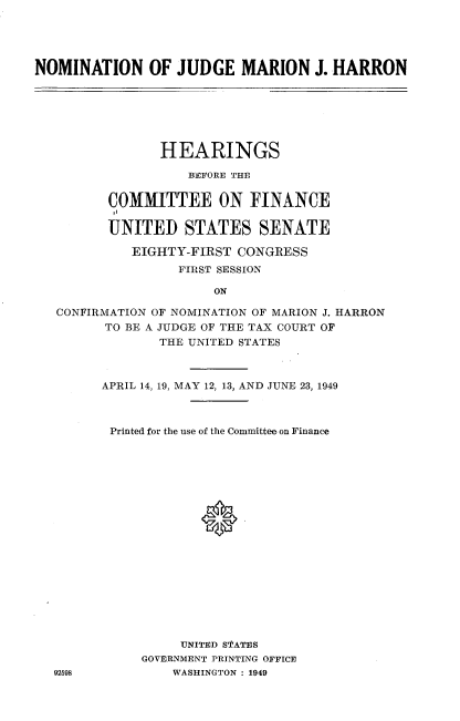 handle is hein.cbhear/njgnf0001 and id is 1 raw text is: 





NOMINATION OF JUDGE MARION J. HARRON


             HEARINGS

                 BEFORE THE


       COMMITTEE ON FINANCE

       UNITED STATES SENATE

          EIGHTY-FIRST CONGRESS
                FIRST SESSION

                    ON

CONFIRMATION OF NOMINATION OF MARION J. HARRON
      TO BE A JUDGE OF THE TAX COURT OF
             THE UNITED STATES


92698


APRIL 14, 19, MAY 12, 13, AND JUNE 23, 1949



Printed for the use of the Committee on Finance









             0*









          UNITED STATES
     GOVERNMENT PRINTING OFFICE
         WASHINGTON : 1949


