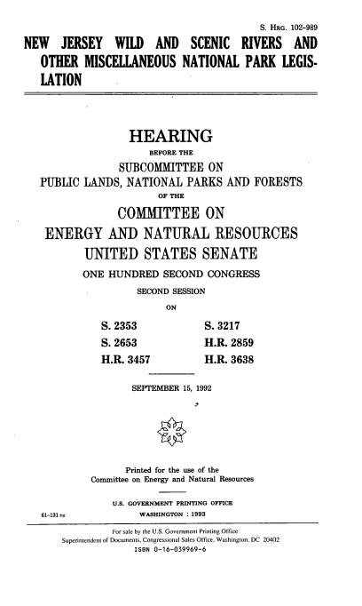 handle is hein.cbhear/njwsromn0001 and id is 1 raw text is: 

                                           S. HRG. 102-989

NEW JERSEY WILD AND SCENIC RIVERS AND

   OTHER   MISCELLANEOUS NATIONAL PARK LEGIS-

   LATION





                   HEARING
                       BEFORE THE
                 SUBCOMMITTEE ON
   PUBLIC  LANDS,  NATIONAL   PARKS  AND  FORESTS
                        OF THE

                 COMMITTEE ON

    ENERGY AND NATURAL RESOURCES

           UNITED STATES SENATE

           ONE HUNDRED   SECOND  CONGRESS
                     SECOND SESSION
                          ON

              S.2353             S.3217
              S. 2653            H.R. 2859
              H.R. 3457          H.R. 3638


                    SEPTEMBER 15, 1992







                  Printed for the use of the
            Committee on Energy and Natural Resources

                U.S. GOVERNMENT PRINTING OFFICE
   61-131 a          WASHINGTON : 1993
                For sale by the U.S. Government Printing Office
       Superintendent of Documents, Congressional Sales Office, Washington. DC 20402
                    ISBN 0-16-039969-6


