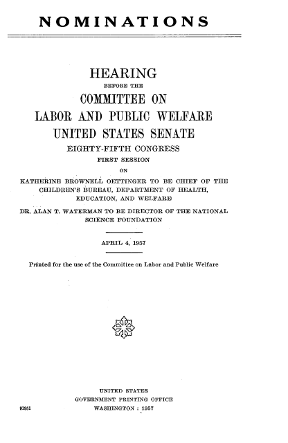handle is hein.cbhear/nmas0001 and id is 1 raw text is: 


    NOMINATIONS







              HEARING
                 BEFORE THE

            COMMITTEE ON


   LABOR AND PUBLIC WELFAIRE


       UNITED STATES SENATE

         EIGHTY-FIFTH CONGRESS
               FIRST SESSION
                    ON

KATHERINE BR'OWNELL OETTINGER TO BE CHIEF OF THE
    CHILDREN'S BUREAU, DEPARTMENT OF HEALTH,
           EDUCATION, AND WELFARE)

DR. ALAN T. WATERMAN TO BE DIRECTOR OF THE NATIONAL
             SCIENCE FOUNDATION


                APRIL 4, 1957


  Printed for the use of the Committee on Labor and Public Welfare








                  0









                UNITED STATES
           GOVERNMENT PRINTING OFFICE
91951          WASHINGTON 1957



