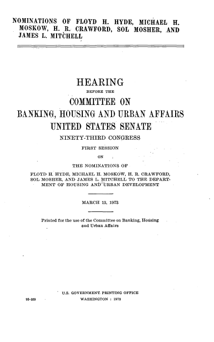 handle is hein.cbhear/nmflyd0001 and id is 1 raw text is: 


NOMINATIONS OF FLOYD     H. HYDE, MICHAEL H.
  MOSKOW, H. R. CRAWFORD, SOL MOSHER, AND
  JAMES L. MITCHELL









                  HEARING
                     BEFORE THE

                COMMITTEE ON

 BANKING, HOUSING AND URBAN AFFAIRS

           UNITED STATES SENATE

             NINETY-THIRD CONGRESS

                   FIRST SESSION

                        ON

                 THE NOMINATIONS OF
     FLOYD H. HYDE, MICHAEL H. MOSKOW, H. R. CRAWFORD,
     SOL MOSHER, AND JAMES L. MITCHELL TO THE DEPART-
        MENT OF HOUSING ANDbURBAN DEVELOPMENT



                   MARCH 13, 1973


        Printed for the use of the Committee on Banking, Housing
                   And Urban Affairs













              U.S. GOVERNMENT. PRINTING OFFICE
    93-359         WASHINGTON : 1973


