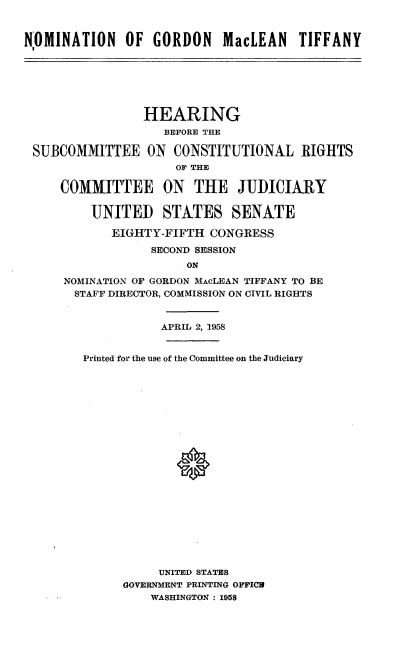 handle is hein.cbhear/nmgnmlt0001 and id is 1 raw text is: 


N-OMINATION   OF  GORDON MacLEAN TIFFANY


                HEARING
                  BEFORE THE

SUBCOMMITTEE ON CONSTITUTIONAL RIGHTS
                    OF THE

    COMMITTEE ON       THE   JUDICIARY

        UNITED STATES SENATE

           EIGHTY-FIFTH  CONGRESS

                 SECOND SESSION
                      ON
    NOMINATION OF GORDON MAcLEAN TIFFANY TO BE
      STAFF DIRECTOR, COMMISSION ON CIVIL RIGHTS


           APRIL 2, 1958


Printed for the use of the Committee on the Judiciary






















           UNITED STATES
      GOVERNMENT PRINTING OFFICW
          WASHINGTON : 1958


