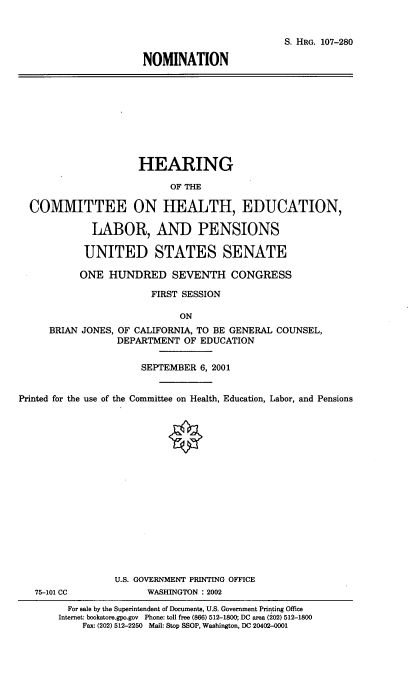 handle is hein.cbhear/nmhelbpns0001 and id is 1 raw text is: 


                                                S. HRG. 107-280

                      NOMINATION









                      HEARING

                           OF THE

  COMMITTEE ON HEALTH, EDUCATION,

             LABOR, AND PENSIONS

             UNITED STATES SENATE

           ONE HUNDRED SEVENTH CONGRESS

                        FIRST SESSION

                             ON
     BRIAN JONES, OF CALIFORNIA, TO BE GENERAL COUNSEL,
                  DEPARTMENT OF EDUCATION

                      SEPTEMBER 6, 2001


Printed for the use of the Committee on Health, Education, Labor, and Pensions

















                 U.S. GOVERNMENT PRINTING OFFICE
   75-101 CC           WASHINGTON : 2002
         For sale by the Superintendent of Documents, U.S. Government Printing Office
       Internet: bookstore.gpo.gov  Phone: toll free (866) 512-1800; DC area (202) 512-1800
           Fax: (202) 512-2250 Mail: Stop SSOP, Washington, DC 20402-0001


