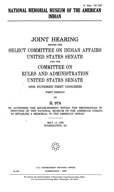 handle is hein.cbhear/nmmai0001 and id is 1 raw text is: S. HRG. 101-203
NATIONAL MEMORIAL MUSEUM OF THE AMERICAN
INDIAN
JOINT HEARING
BEFORE THE
SELECT COMMITTEE ON INDIAN AFFAIRS
UNITED STATES SENATE
AND THE
COMMITTEE ON
RULES AND ADMINISTRATION
UNITED STATES SENATE
ONE HUNDRED FIRST CONGRESS
FIRST SESSION
ON
S.978
TO AUTHORIZE THE ESTABLISHMENT WITHIN THE SMITHSONIAN IN-
STITUTION OF THE NATIONAL MUSEUM OF THE AMERICAN INDIAN,
TO ESTABLISH A MEMORIAL TO THE AMERICAN INDIAN
MAY 12, 1989
WASHINGTON, DC
U.S. GOVERNMENT PRINTING OFFICE
98-366           WASHINGTON : 1989

For sale by the Superintendent of Documents, Congressional Sales Office
U.S. Government Printing Office, Washington, DC 20402


