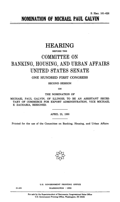 handle is hein.cbhear/nmpg0001 and id is 1 raw text is: S. HRG. 101-626
NOMINATION OF MICHAEL PAUL GALVIN

HEARING
BEFORE THE
COMMITTEE ON
BANKING, HOUSING, AND URBAN AFFAIRS
UNITED STATES SENATE
ONE HUNDRED FIRST CONGRESS
SECOND SESSION
ON
THE NOMINATION OF
MICHAEL PAUL GALVIN, OF ILLINOIS, TO BE AN ASSISTANT SECRE-
TARY OF COMMERCE FOR EXPORT ADMINISTRATION, VICE MICHAEL
E. ZACHARIA, RESIGNED.
APRIL 25, 1990
Printed for the use of the Committee on Banking, Housing, and Urban Affairs
U.S. GOVERNMENT PRINTING OFFICE
29-689             WASHINGTON : 1990

For sale by the Superintendent of Documents, Congressional Sales Office
U.S. Government Printing Office, Washington, DC 20402


